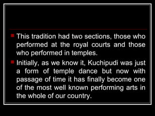  This tradition had two sections, those who
performed at the royal courts and those
who performed in temples.
 Initially, as we know it, Kuchipudi was just
a form of temple dance but now with
passage of time it has finally become one
of the most well known performing arts in
the whole of our country.
 
