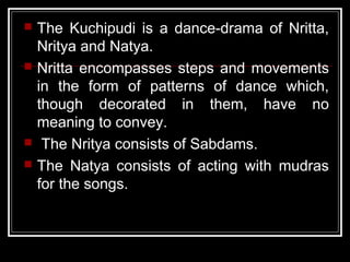  The Kuchipudi is a dance-drama of Nritta,
Nritya and Natya.
 Nritta encompasses steps and movements
in the form of patterns of dance which,
though decorated in them, have no
meaning to convey.
 The Nritya consists of Sabdams.
 The Natya consists of acting with mudras
for the songs.
 