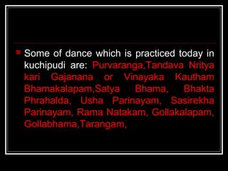  Some of dance which is practiced today in
kuchipudi are: Purvaranga,Tandava Nritya
kari Gajanana or Vinayaka Kautham
Bhamakalapam,Satya Bhama, Bhakta
Phrahalda, Usha Parinayam, Sasirekha
Parinayam, Rama Natakam, Gollakalapam,
Gollabhama,Tarangam,
 