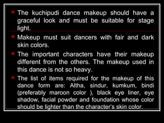  The kuchipudi dance makeup should have a
graceful look and must be suitable for stage
light.
 Makeup must suit dancers with fair and dark
skin colors.
 The important characters have their makeup
different from the others. The makeup used in
this dance is not so heavy.
 The list of items required for the makeup of this
dance form are: Altha, sindur, kumkum, bindi
(preferably maroon color ), black eye liner, eye
shadow, facial powder and foundation whose color
should be lighter than the character’s skin color.
 