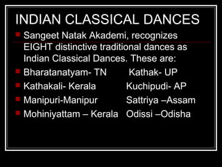 INDIAN CLASSICAL DANCES
 Sangeet Natak Akademi, recognizes
EIGHT distinctive traditional dances as
Indian Classical Dances. These are:
 Bharatanatyam- TN Kathak- UP
 Kathakali- Kerala Kuchipudi- AP
 Manipuri-Manipur Sattriya –Assam
 Mohiniyattam – Kerala Odissi –Odisha
 