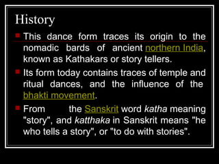 History
 This dance form traces its origin to the
nomadic bards of ancient northern India,
known as Kathakars or story tellers.
 Its form today contains traces of temple and
ritual dances, and the influence of the
bhakti movement.
 From the Sanskrit word katha meaning
"story", and katthaka in Sanskrit means "he
who tells a story", or "to do with stories".
 
