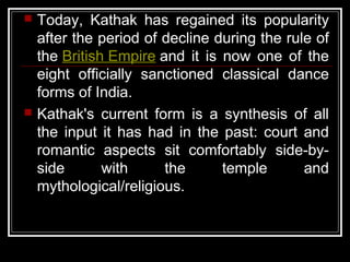  Today, Kathak has regained its popularity
after the period of decline during the rule of
the British Empire and it is now one of the
eight officially sanctioned classical dance
forms of India.
 Kathak's current form is a synthesis of all
the input it has had in the past: court and
romantic aspects sit comfortably side-by-
side with the temple and
mythological/religious.
 