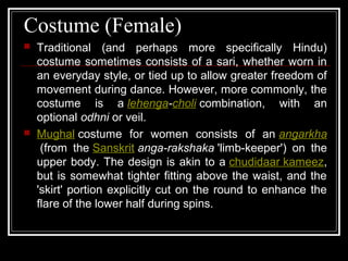 Costume (Female)
 Traditional (and perhaps more specifically Hindu)
costume sometimes consists of a sari, whether worn in
an everyday style, or tied up to allow greater freedom of
movement during dance. However, more commonly, the
costume is a lehenga-choli combination, with an
optional odhni or veil.
 Mughal costume for women consists of an angarkha
(from the Sanskrit anga-rakshaka 'limb-keeper') on the
upper body. The design is akin to a chudidaar kameez,
but is somewhat tighter fitting above the waist, and the
'skirt' portion explicitly cut on the round to enhance the
flare of the lower half during spins.
 