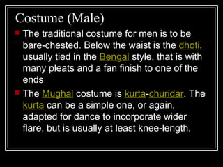 Costume (Male)
 The traditional costume for men is to be
bare-chested. Below the waist is the dhoti,
usually tied in the Bengal style, that is with
many pleats and a fan finish to one of the
ends
 The Mughal costume is kurta-churidar. The
kurta can be a simple one, or again,
adapted for dance to incorporate wider
flare, but is usually at least knee-length.
 