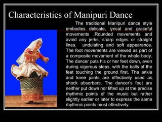 Characteristics of Manipuri Dance
The traditional Manipuri dance style
embodies delicate, lyrical and graceful
movements .Rounded movements and
avoid any jerks, sharp edges or straight
lines. undulating and soft appearance.
The foot movements are viewed as part of
a composite movement of the whole body.
The dancer puts his or her feet down, even
during vigorous steps, with the balls of the
feet touching the ground first. The ankle
and knee joints are effectively used as
shock absorbers. The dancer’s feet are
neither put down nor lifted up at the precise
rhythmic points of the music but rather
slightly earlier or later to express the same
rhythmic points most effectively.
 