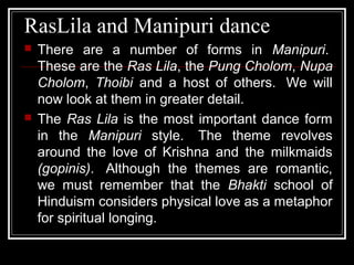RasLila and Manipuri dance
 There are a number of forms in Manipuri.
These are the Ras Lila, the Pung Cholom, Nupa
Cholom, Thoibi and a host of others. We will
now look at them in greater detail.
 The Ras Lila is the most important dance form
in the Manipuri style. The theme revolves
around the love of Krishna and the milkmaids
(gopinis). Although the themes are romantic,
we must remember that the Bhakti school of
Hinduism considers physical love as a metaphor
for spiritual longing.
 