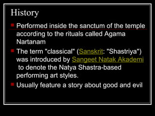 History
 Performed inside the sanctum of the temple
according to the rituals called Agama
Nartanam
 The term "classical" (Sanskrit: "Shastriya")
was introduced by Sangeet Natak Akademi
to denote the Natya Shastra-based
performing art styles.
 Usually feature a story about good and evil
 