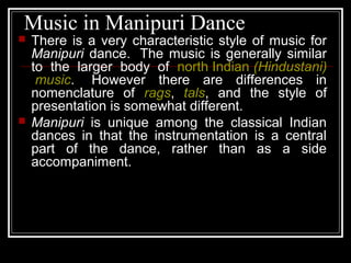 Music in Manipuri Dance
 There is a very characteristic style of music for
Manipuri dance. The music is generally similar
to the larger body of north Indian (Hindustani)
music. However there are differences in
nomenclature of rags, tals, and the style of
presentation is somewhat different.
 Manipuri is unique among the classical Indian
dances in that the instrumentation is a central
part of the dance, rather than as a side
accompaniment.
 