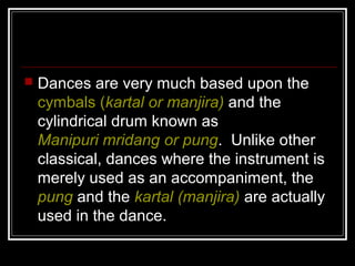  Dances are very much based upon the
cymbals (kartal or manjira) and the
cylindrical drum known as
Manipuri mridang or pung. Unlike other
classical, dances where the instrument is
merely used as an accompaniment, the
pung and the kartal (manjira) are actually
used in the dance.
 