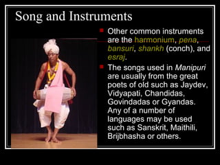 Song and Instruments
 Other common instruments
are the harmonium, pena,
bansuri, shankh (conch), and
esraj.
 The songs used in Manipuri
are usually from the great
poets of old such as Jaydev,
Vidyapati, Chandidas,
Govindadas or Gyandas.
Any of a number of
languages may be used
such as Sanskrit, Maithili,
Brijbhasha or others.
 