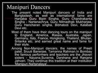 Manipuri Dancers
The present noted Manipuri dancers of India and
Bangladesh, as well as international fame are
Hanjaba Guru Bipin Singha, Guru Chandrakanta
Singha - Nartanachrya, Guru Nilmadhab Mukharjee,
Guru Haricharan singha, Bibhaboti Devi, Kalabati
Devi etc.
Most of them have their dancing tours on the manipuri
to England, America, Rassia, Australia, Japan,
Germany, Italy, France, Hongkong, Thailand, Bhutan,
Srilanka etc. and earned great name and fame for
their style.
Among Non-Manipuri dancers, the names of Preeti
patel, Sruuti Banerjee, Tamanna Rahman.In Bombay
the famous performers and teachers are the Jhaveri
sisters - Nayana,Suverna, Darshana and Ranjana
Jahveri. They continue this tradition at their institution
'Manipuri Nartanalaya'.
 