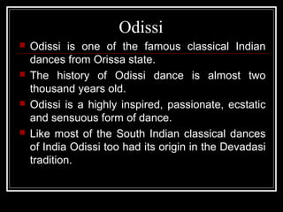 Odissi
 Odissi is one of the famous classical Indian
dances from Orissa state.
 The history of Odissi dance is almost two
thousand years old.
 Odissi is a highly inspired, passionate, ecstatic
and sensuous form of dance.
 Like most of the South Indian classical dances
of India Odissi too had its origin in the Devadasi
tradition.
 