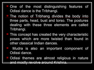  One of the most distinguishing features of
Odissi dance is the Tribhangi.
 The notion of Tribhang divides the body into
three parts, head, bust and torso. The postures
dealing with these three elements are called
Tribhangi.
 This concept has created the very characteristic
poses which are more twisted than found in
other classical Indian dances.
 Mudra is also an important component of
Odissi dance.
 Odissi themes are almost religious in nature
and mostly revolve around Krishna.
 
