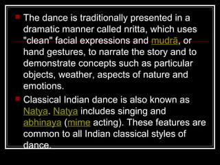 The dance is traditionally presented in a
dramatic manner called nritta, which uses
"clean" facial expressions and mudrā, or
hand gestures, to narrate the story and to
demonstrate concepts such as particular
objects, weather, aspects of nature and
emotions.
 Classical Indian dance is also known as
Natya. Natya includes singing and
abhinaya (mime acting). These features are
common to all Indian classical styles of
dance.
 