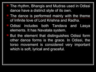  The rhythm, Bhangis and Mudras used in Odissi
dance have a distinct style of its own.
 The dance is performed mainly with the theme
of Infinite love of Lord Krishna and Radha.
 Odissi includes both Tandava and Lasya
elements. It has Navatala system.
 But the element that distinguishes Odissi form
other dance forms is the grace. In Odissi, the
torso movement is considered very important
which is soft, lyrical and graceful.
 