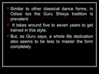  Similar to other classical dance forms, in
Odissi too the Guru Shisya tradition is
prevalent.
 It takes around five to seven years to get
trained in this style.
 But, as Guru says, a whole life dedication
also seems to be less to master the form
completely.
 