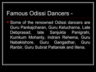 Famous Odissi Dancers -
 Some of the renowned Odissi dancers are
Guru Pankajcharan, Guru Kelucharna, Late
Debprasad, late Sanjukta Panigrahi,
Kumkum Mohanty, Indrani Rehema, Guru
Nabakishore, Guru Gangadhar, Guru
Ranbir, Guru Subrat Pattaniak and Illena.
 