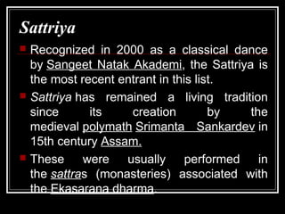 Sattriya
 Recognized in 2000 as a classical dance
by Sangeet Natak Akademi, the Sattriya is
the most recent entrant in this list.
 Sattriya has remained a living tradition
since its creation by the
medieval polymath Srimanta Sankardev in
15th century Assam.
 These were usually performed in
the sattras (monasteries) associated with
the Ekasarana dharma.
 