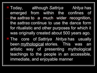  Today, although Sattriya Nritya has
emerged from within the confines of
the sattras to a much wider recognition,
the sattras continue to use the dance form
for ritualistic and other purposes for which it
was originally created about 500 years ago.
 The core of Sattriya Nritya has usually
been mythological stories. This was an
artistic way of presenting mythological
teachings to the people in an accessible,
immediate, and enjoyable manner
 