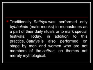  Traditionally, Sattriya was performed only
bybhokots (male monks) in monasteries as
a part of their daily rituals or to mark special
festivals. Today, in addition to this
practice, Sattriya is also performed on
stage by men and women who are not
members of the sattras, on themes not
merely mythological.
 