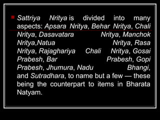  Sattriya Nritya is divided into many
aspects: Apsara Nritya, Behar Nritya, Chali
Nritya, Dasavatara Nritya, Manchok
Nritya,Natua Nritya, Rasa
Nritya, Rajaghariya Chali Nritya, Gosai
Prabesh, Bar Prabesh, Gopi
Prabesh, Jhumura, Nadu Bhangi,
and Sutradhara, to name but a few — these
being the counterpart to items in Bharata
Natyam.
 