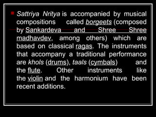  Sattriya Nritya is accompanied by musical
compositions called borgeets (composed
by Sankardeva and Shree Shree
madhavdev, among others) which are
based on classical ragas. The instruments
that accompany a traditional performance
are khols (drums), taals (cymbals) and
the flute. Other instruments like
the violin and the harmonium have been
recent additions.
 