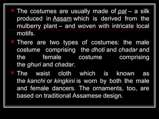  The costumes are usually made of pat – a silk
produced in Assam which is derived from the
mulberry plant – and woven with intricate local
motifs.
 There are two types of costumes: the male
costume comprising the dhoti and chadar and
the female costume comprising
the ghuri and chadar.
 The waist cloth which is known as
the kanchi or kingkini is worn by both the male
and female dancers. The ornaments, too, are
based on traditional Assamese design.
 