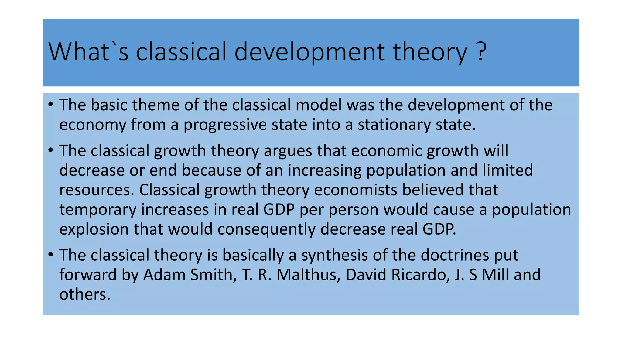 What`s classical development theory ?
• The basic theme of the classical model was the development of the
economy from a progressive state into a stationary state.
• The classical growth theory argues that economic growth will
decrease or end because of an increasing population and limited
resources. Classical growth theory economists believed that
temporary increases in real GDP per person would cause a population
explosion that would consequently decrease real GDP.
• The classical theory is basically a synthesis of the doctrines put
forward by Adam Smith, T. R. Malthus, David Ricardo, J. S Mill and
others.
 