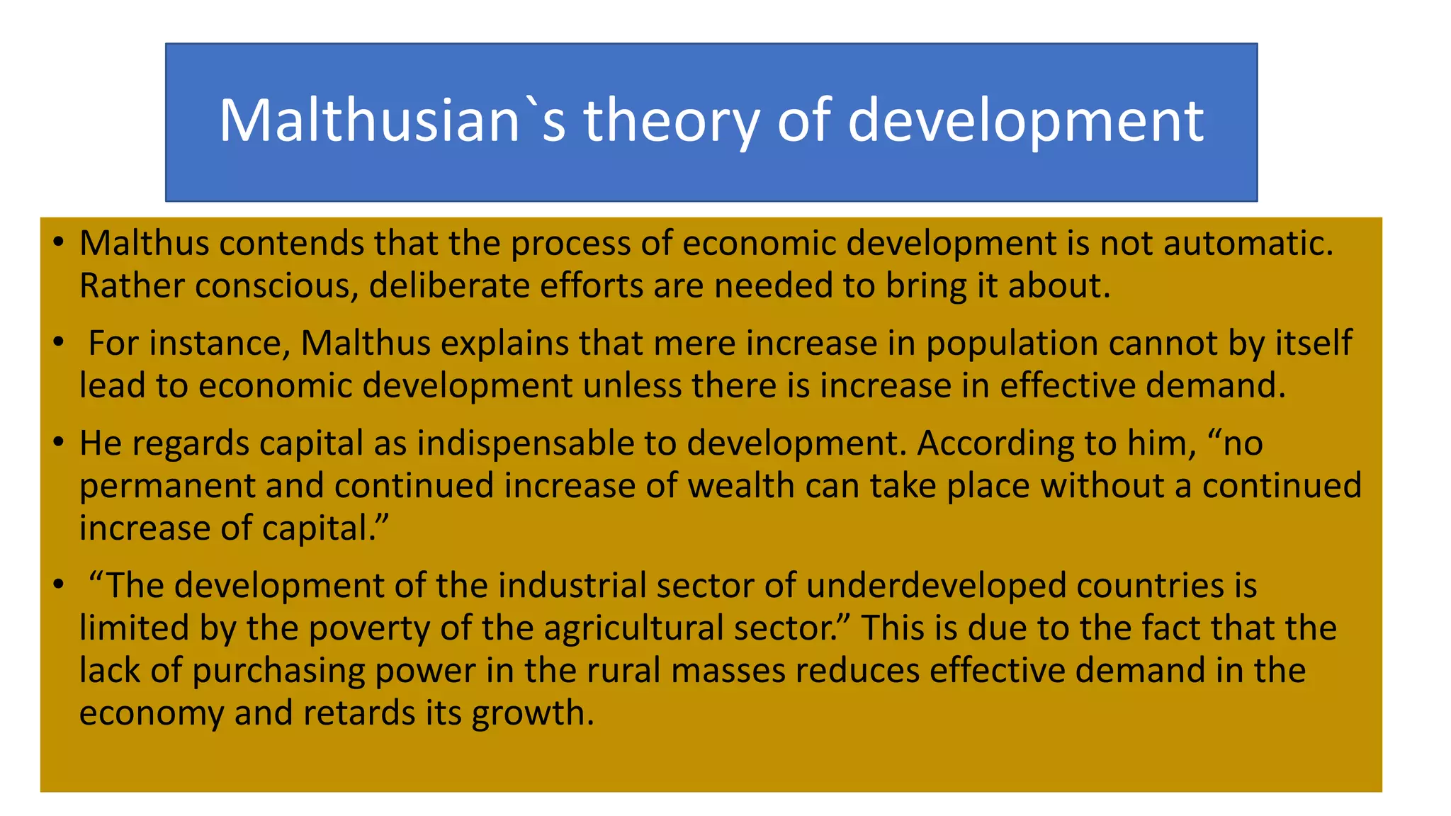 Malthusian`s theory of development
• Malthus contends that the process of economic development is not automatic.
Rather conscious, deliberate efforts are needed to bring it about.
• For instance, Malthus explains that mere increase in population cannot by itself
lead to economic development unless there is increase in effective demand.
• He regards capital as indispensable to development. According to him, “no
permanent and continued increase of wealth can take place without a continued
increase of capital.”
• “The development of the industrial sector of underdeveloped countries is
limited by the poverty of the agricultural sector.” This is due to the fact that the
lack of purchasing power in the rural masses reduces effective demand in the
economy and retards its growth.
 