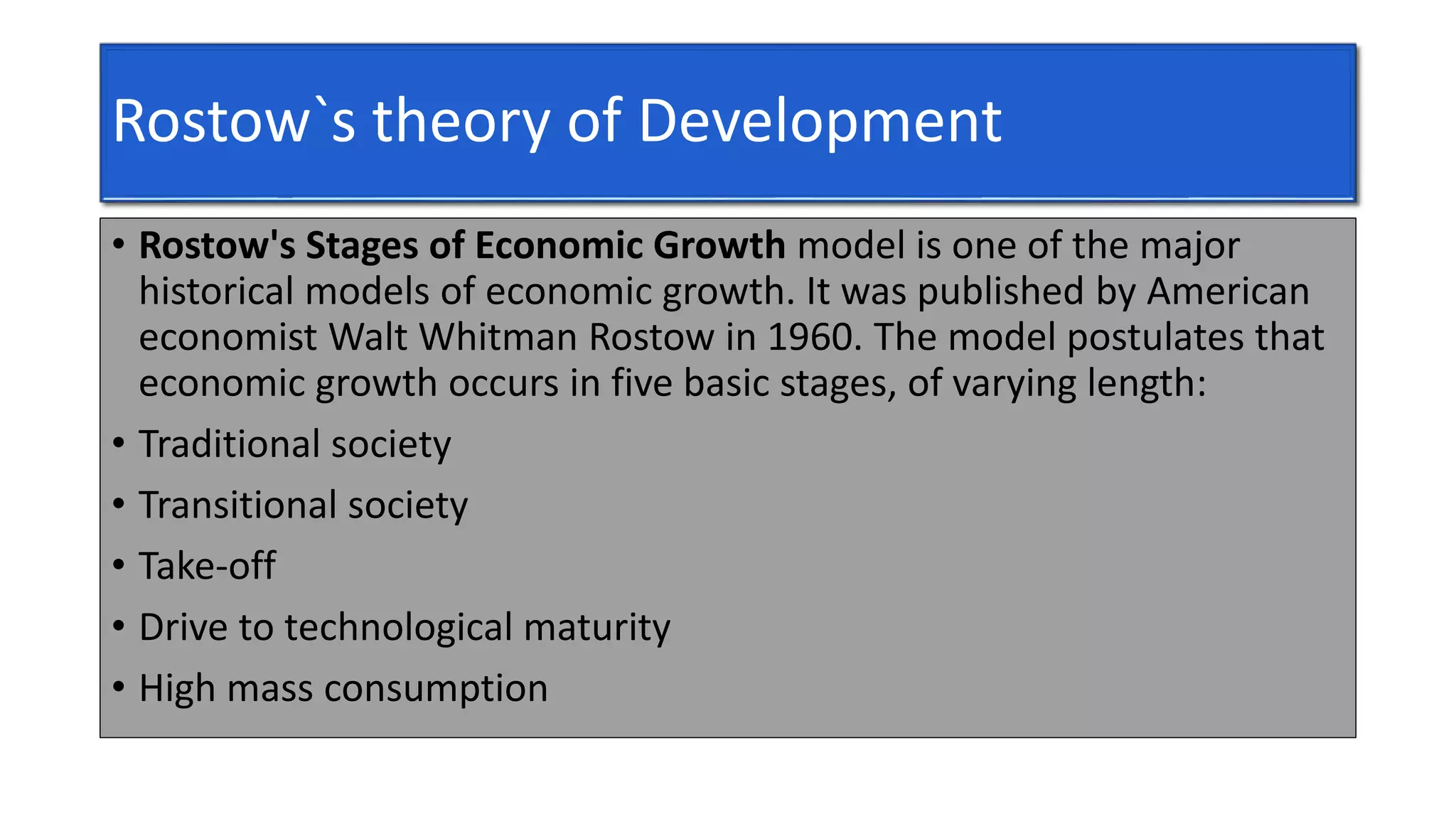 Rostow`s theory of Development
• Rostow's Stages of Economic Growth model is one of the major
historical models of economic growth. It was published by American
economist Walt Whitman Rostow in 1960. The model postulates that
economic growth occurs in five basic stages, of varying length:
• Traditional society
• Transitional society
• Take-off
• Drive to technological maturity
• High mass consumption
 