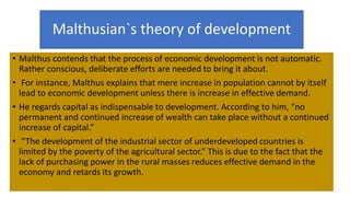 Malthusian`s theory of development
• Malthus contends that the process of economic development is not automatic.
Rather conscious, deliberate efforts are needed to bring it about.
• For instance, Malthus explains that mere increase in population cannot by itself
lead to economic development unless there is increase in effective demand.
• He regards capital as indispensable to development. According to him, “no
permanent and continued increase of wealth can take place without a continued
increase of capital.”
• “The development of the industrial sector of underdeveloped countries is
limited by the poverty of the agricultural sector.” This is due to the fact that the
lack of purchasing power in the rural masses reduces effective demand in the
economy and retards its growth.
 