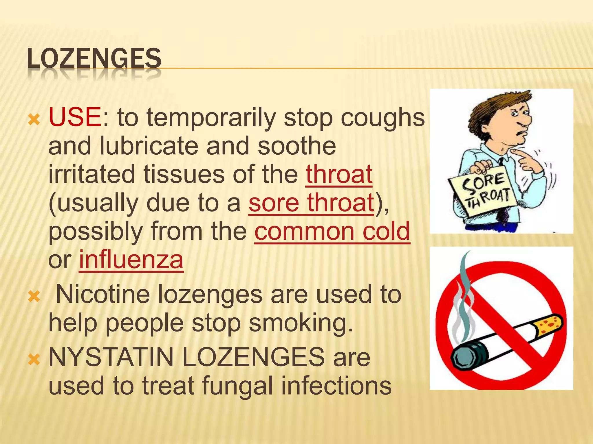 LOZENGES 
 USE: to temporarily stop coughs 
and lubricate and soothe 
irritated tissues of the throat 
(usually due to a sore throat), 
possibly from the common cold 
or influenza 
 Nicotine lozenges are used to 
help people stop smoking. 
 NYSTATIN LOZENGES are 
used to treat fungal infections 
 