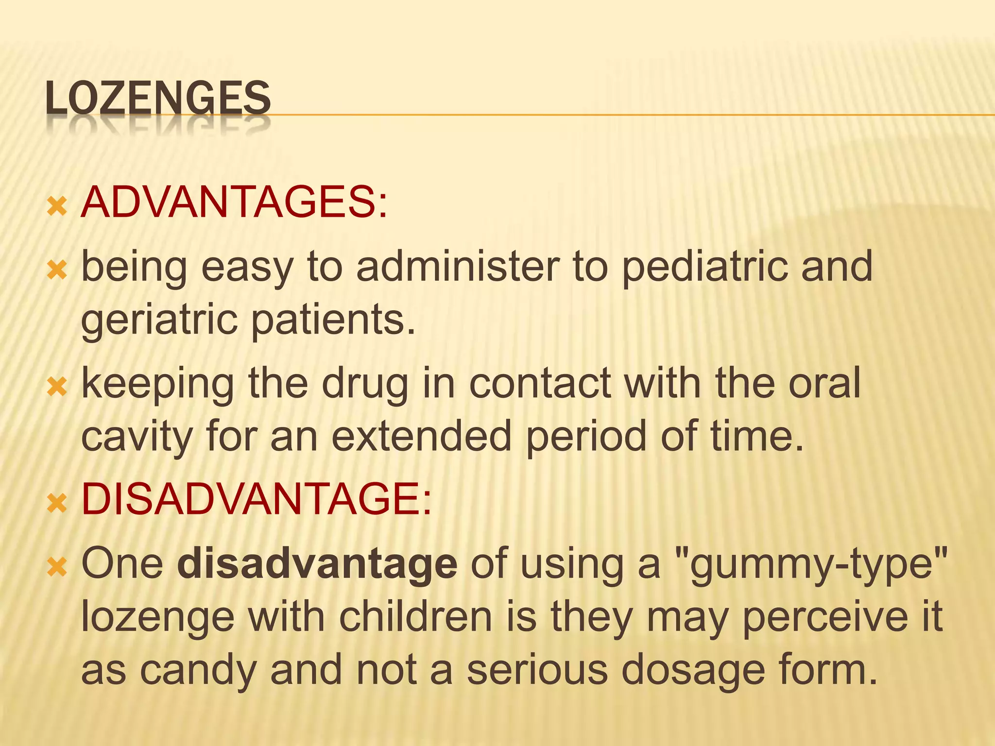 LOZENGES 
 ADVANTAGES: 
 being easy to administer to pediatric and 
geriatric patients. 
 keeping the drug in contact with the oral 
cavity for an extended period of time. 
 DISADVANTAGE: 
 One disadvantage of using a "gummy-type" 
lozenge with children is they may perceive it 
as candy and not a serious dosage form. 
 