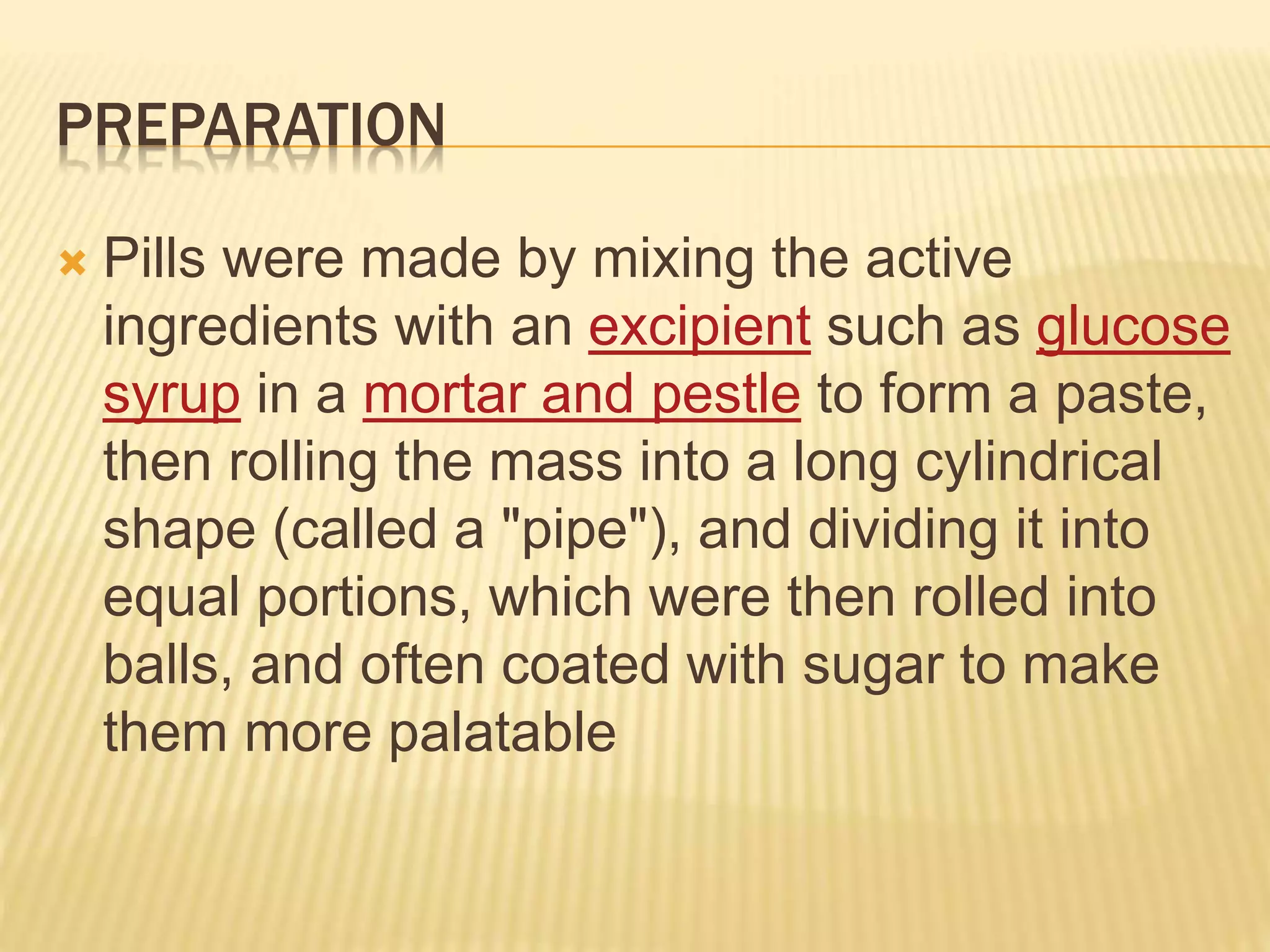 PREPARATION 
 Pills were made by mixing the active 
ingredients with an excipient such as glucose 
syrup in a mortar and pestle to form a paste, 
then rolling the mass into a long cylindrical 
shape (called a "pipe"), and dividing it into 
equal portions, which were then rolled into 
balls, and often coated with sugar to make 
them more palatable 
 