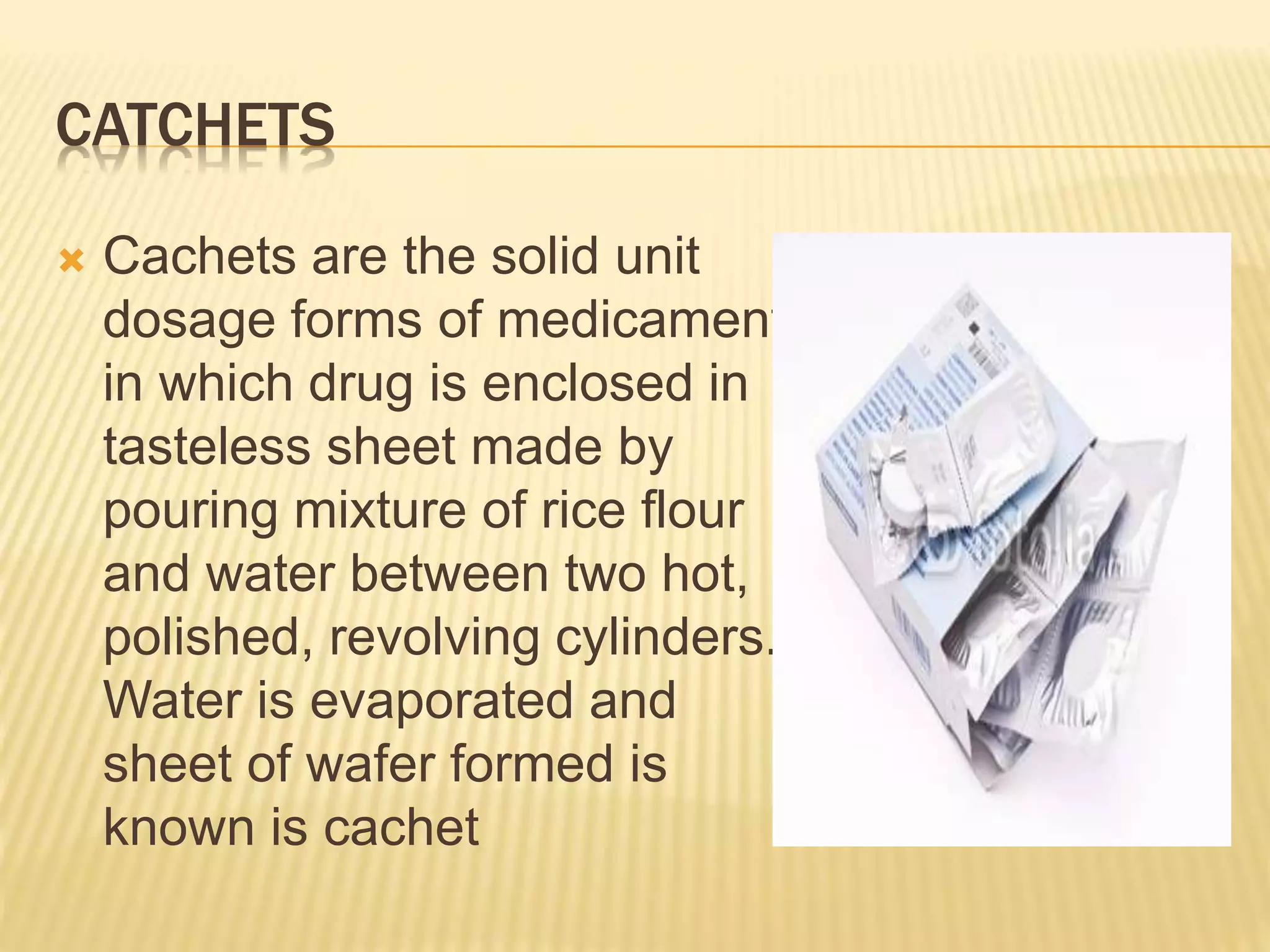 CATCHETS 
 Cachets are the solid unit 
dosage forms of medicament 
in which drug is enclosed in 
tasteless sheet made by 
pouring mixture of rice flour 
and water between two hot, 
polished, revolving cylinders. 
Water is evaporated and 
sheet of wafer formed is 
known is cachet 
 
