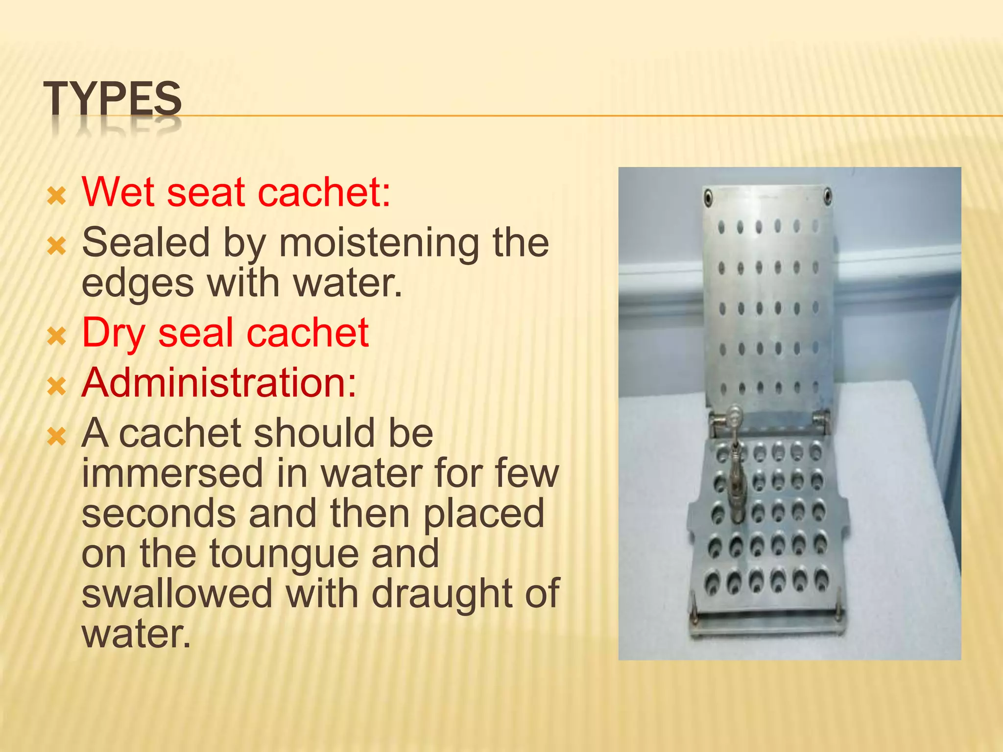 TYPES 
 Wet seat cachet: 
 Sealed by moistening the 
edges with water. 
 Dry seal cachet 
 Administration: 
 A cachet should be 
immersed in water for few 
seconds and then placed 
on the toungue and 
swallowed with draught of 
water. 
 