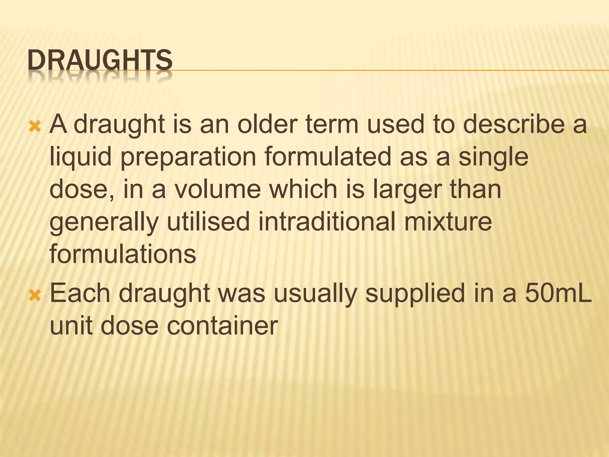 DRAUGHTS 
 A draught is an older term used to describe a 
liquid preparation formulated as a single 
dose, in a volume which is larger than 
generally utilised intraditional mixture 
formulations 
 Each draught was usually supplied in a 50mL 
unit dose container 
 