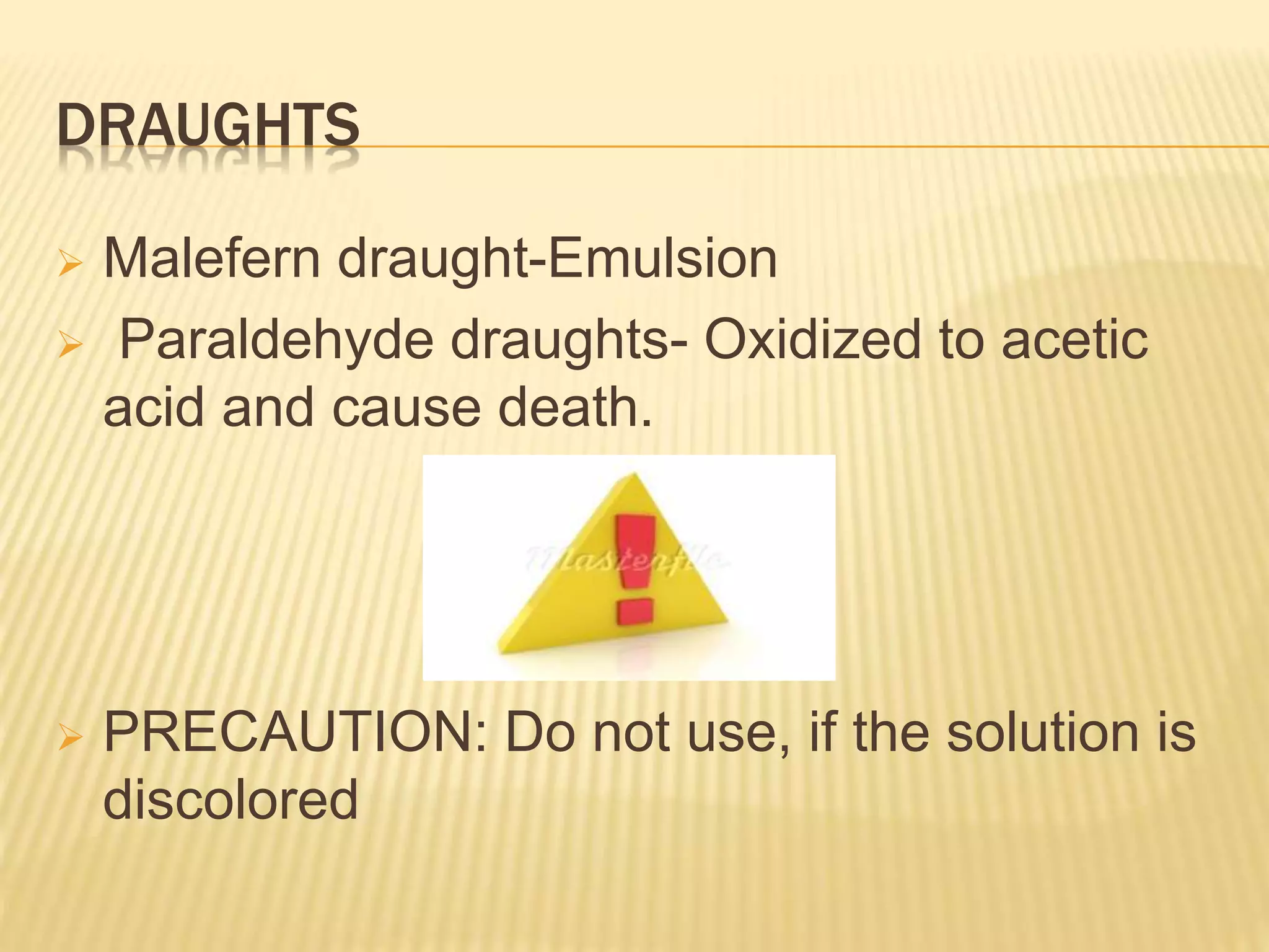 DRAUGHTS 
 Malefern draught-Emulsion 
 Paraldehyde draughts- Oxidized to acetic 
acid and cause death. 
 PRECAUTION: Do not use, if the solution is 
discolored 
 