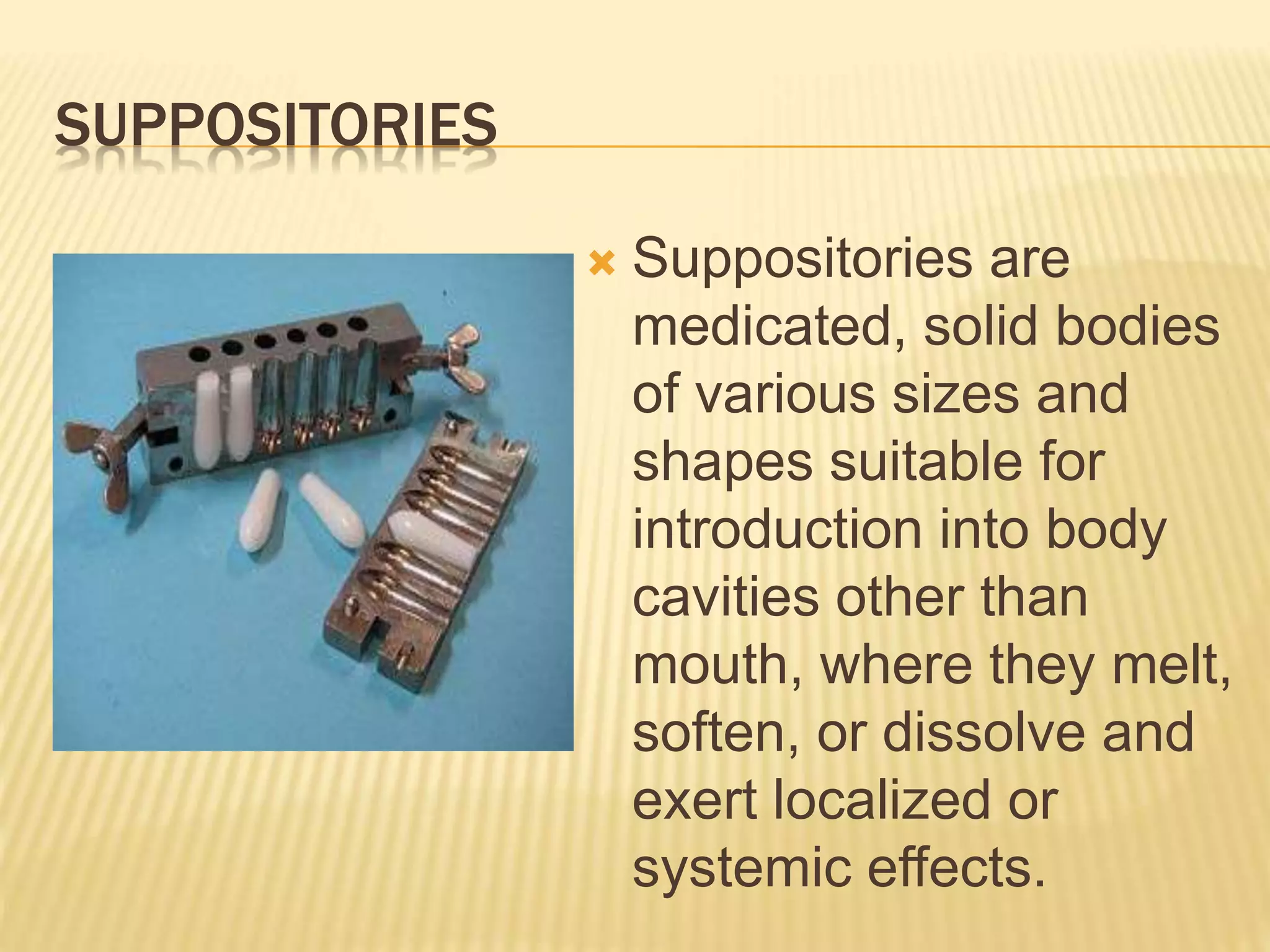 SUPPOSITORIES 
 Suppositories are 
medicated, solid bodies 
of various sizes and 
shapes suitable for 
introduction into body 
cavities other than 
mouth, where they melt, 
soften, or dissolve and 
exert localized or 
systemic effects. 
 