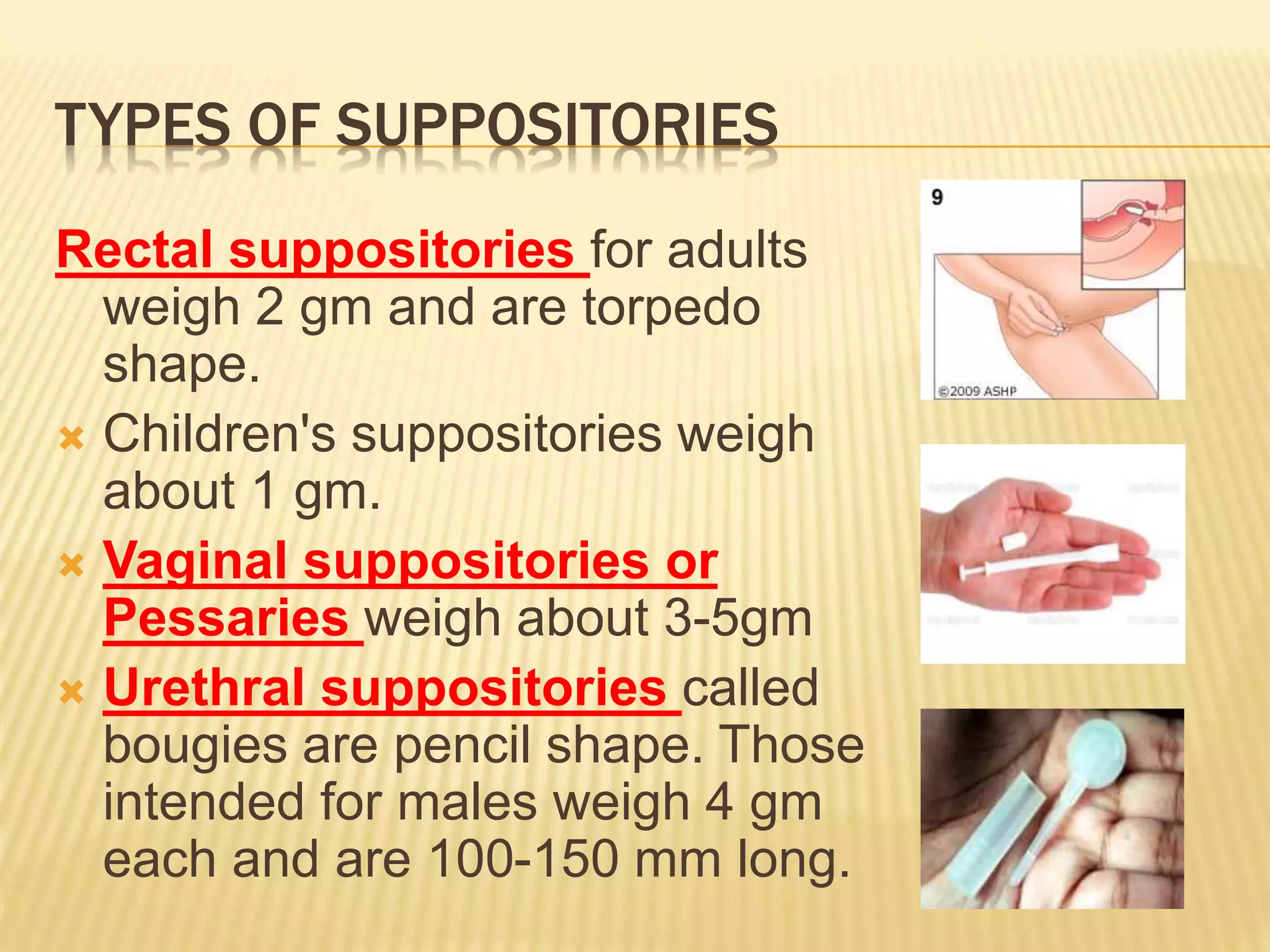 TYPES OF SUPPOSITORIES 
Rectal suppositories for adults 
weigh 2 gm and are torpedo 
shape. 
 Children's suppositories weigh 
about 1 gm. 
 Vaginal suppositories or 
Pessaries weigh about 3-5gm 
 Urethral suppositories called 
bougies are pencil shape. Those 
intended for males weigh 4 gm 
each and are 100-150 mm long. 
 