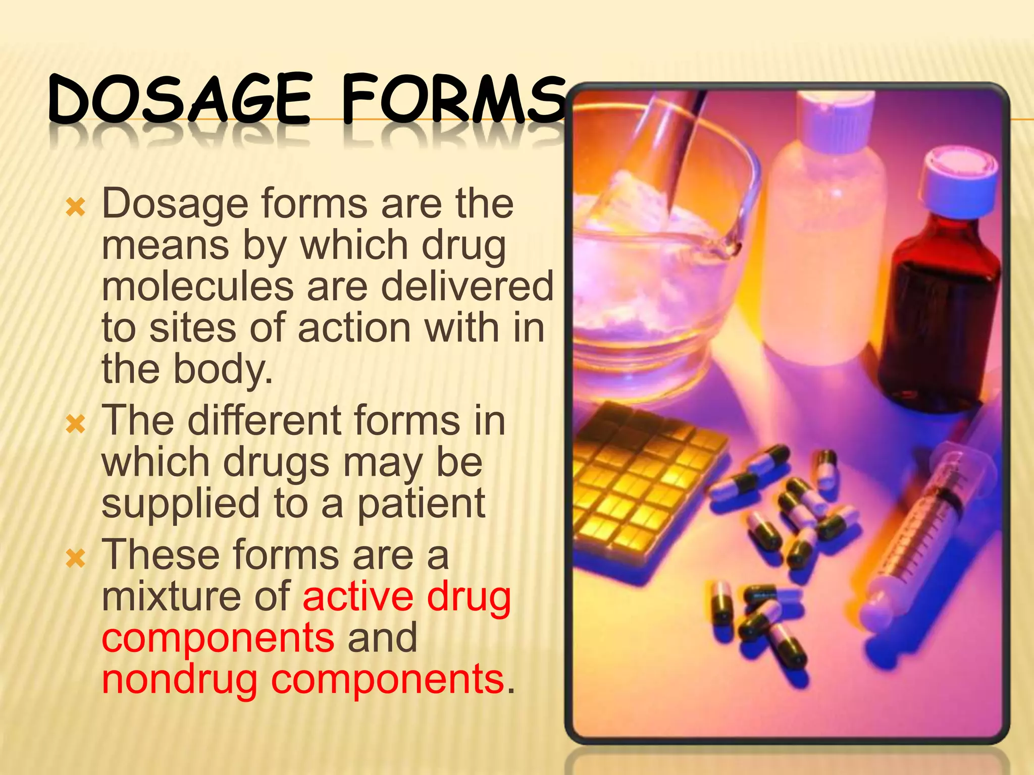 DOSAGE FORMS 
 Dosage forms are the 
means by which drug 
molecules are delivered 
to sites of action with in 
the body. 
 The different forms in 
which drugs may be 
supplied to a patient 
 These forms are a 
mixture of active drug 
components and 
nondrug components. 
 