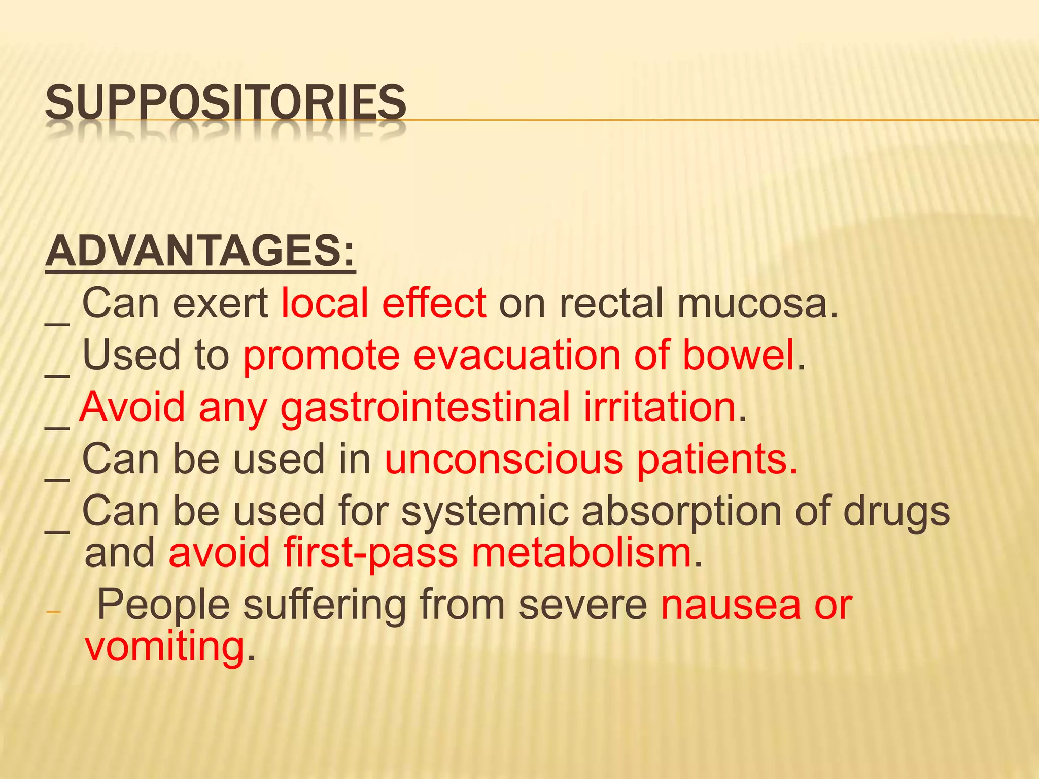 SUPPOSITORIES 
ADVANTAGES: 
_ Can exert local effect on rectal mucosa. 
_ Used to promote evacuation of bowel. 
_ Avoid any gastrointestinal irritation. 
_ Can be used in unconscious patients. 
_ Can be used for systemic absorption of drugs 
and avoid first-pass metabolism. 
− People suffering from severe nausea or 
vomiting. 
 