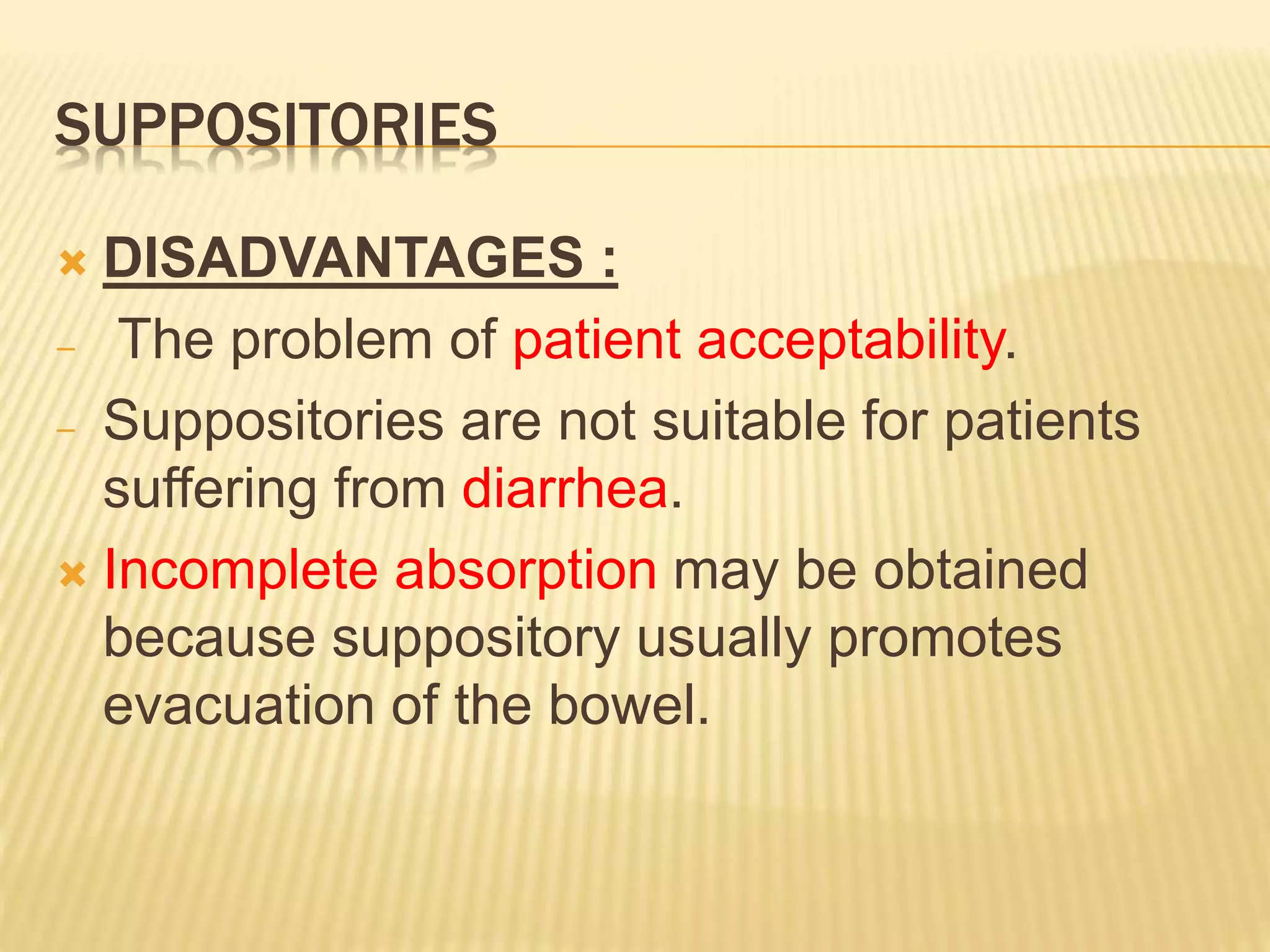SUPPOSITORIES 
 DISADVANTAGES : 
− The problem of patient acceptability. 
− Suppositories are not suitable for patients 
suffering from diarrhea. 
 Incomplete absorption may be obtained 
because suppository usually promotes 
evacuation of the bowel. 
 
