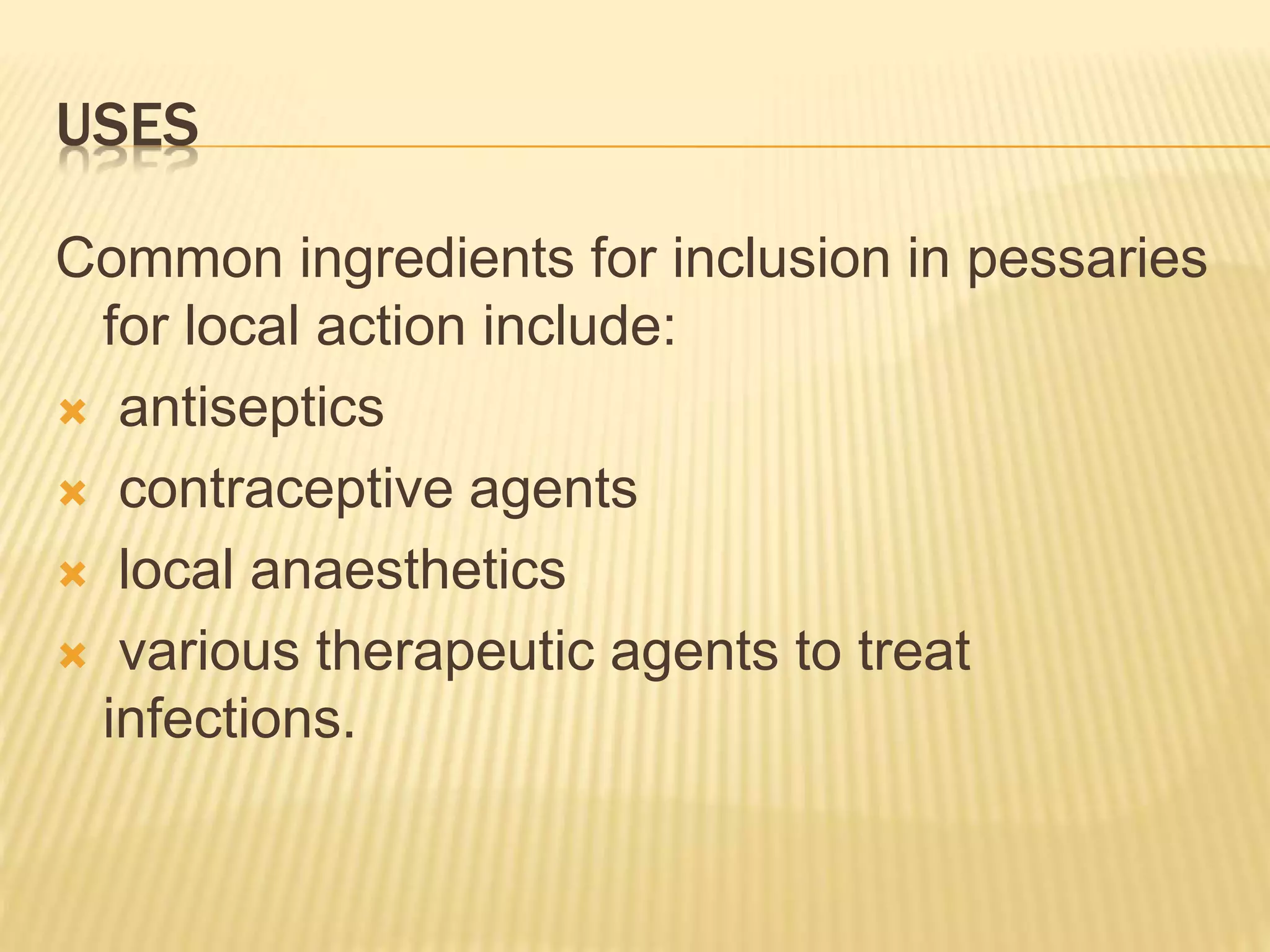 USES 
Common ingredients for inclusion in pessaries 
for local action include: 
 antiseptics 
 contraceptive agents 
 local anaesthetics 
 various therapeutic agents to treat 
infections. 
 