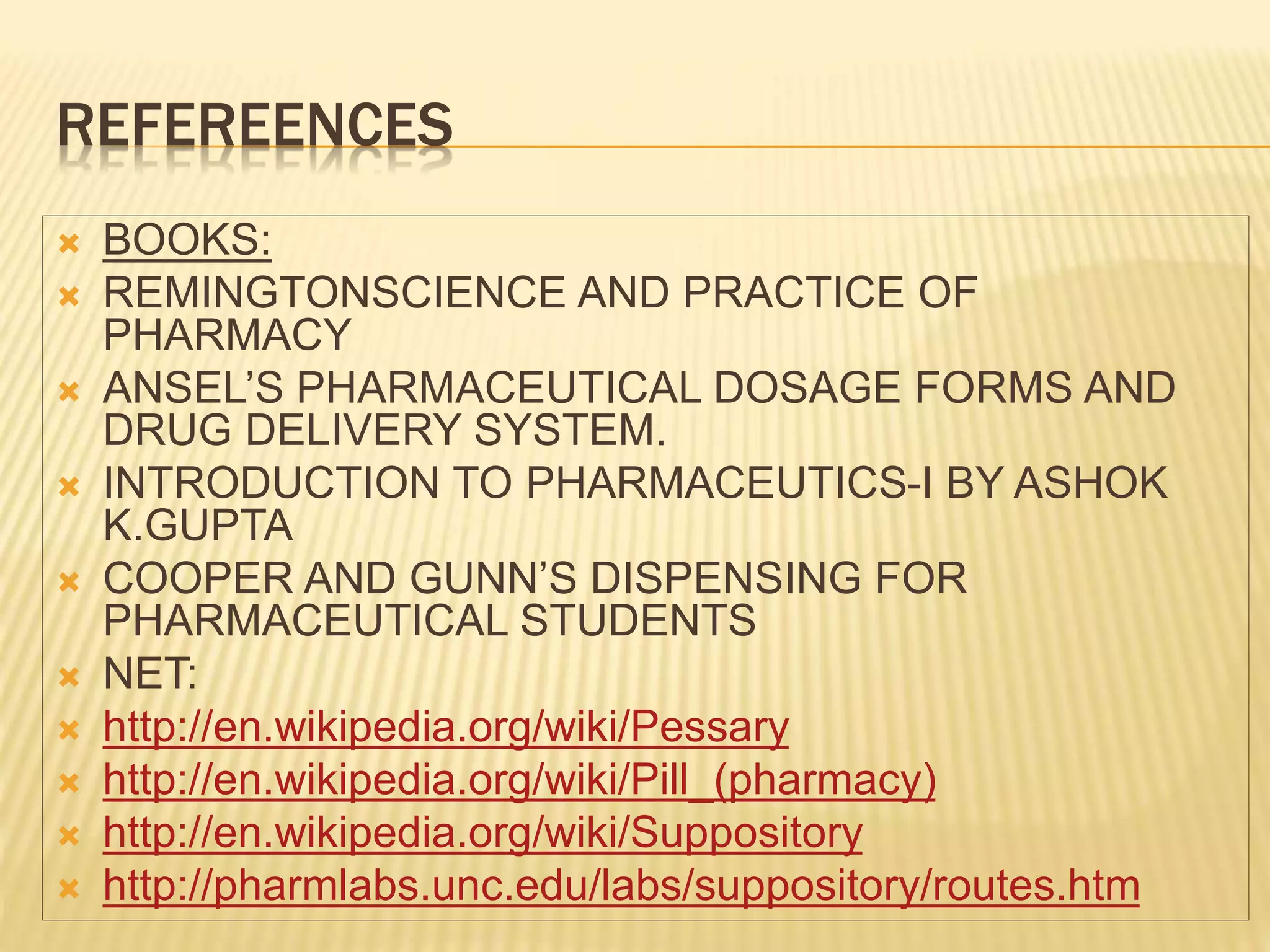 REFEREENCES 
 BOOKS: 
 REMINGTONSCIENCE AND PRACTICE OF 
PHARMACY 
 ANSEL’S PHARMACEUTICAL DOSAGE FORMS AND 
DRUG DELIVERY SYSTEM. 
 INTRODUCTION TO PHARMACEUTICS-I BY ASHOK 
K.GUPTA 
 COOPER AND GUNN’S DISPENSING FOR 
PHARMACEUTICAL STUDENTS 
 NET: 
 http://en.wikipedia.org/wiki/Pessary 
 http://en.wikipedia.org/wiki/Pill_(pharmacy) 
 http://en.wikipedia.org/wiki/Suppository 
 http://pharmlabs.unc.edu/labs/suppository/routes.htm 
 