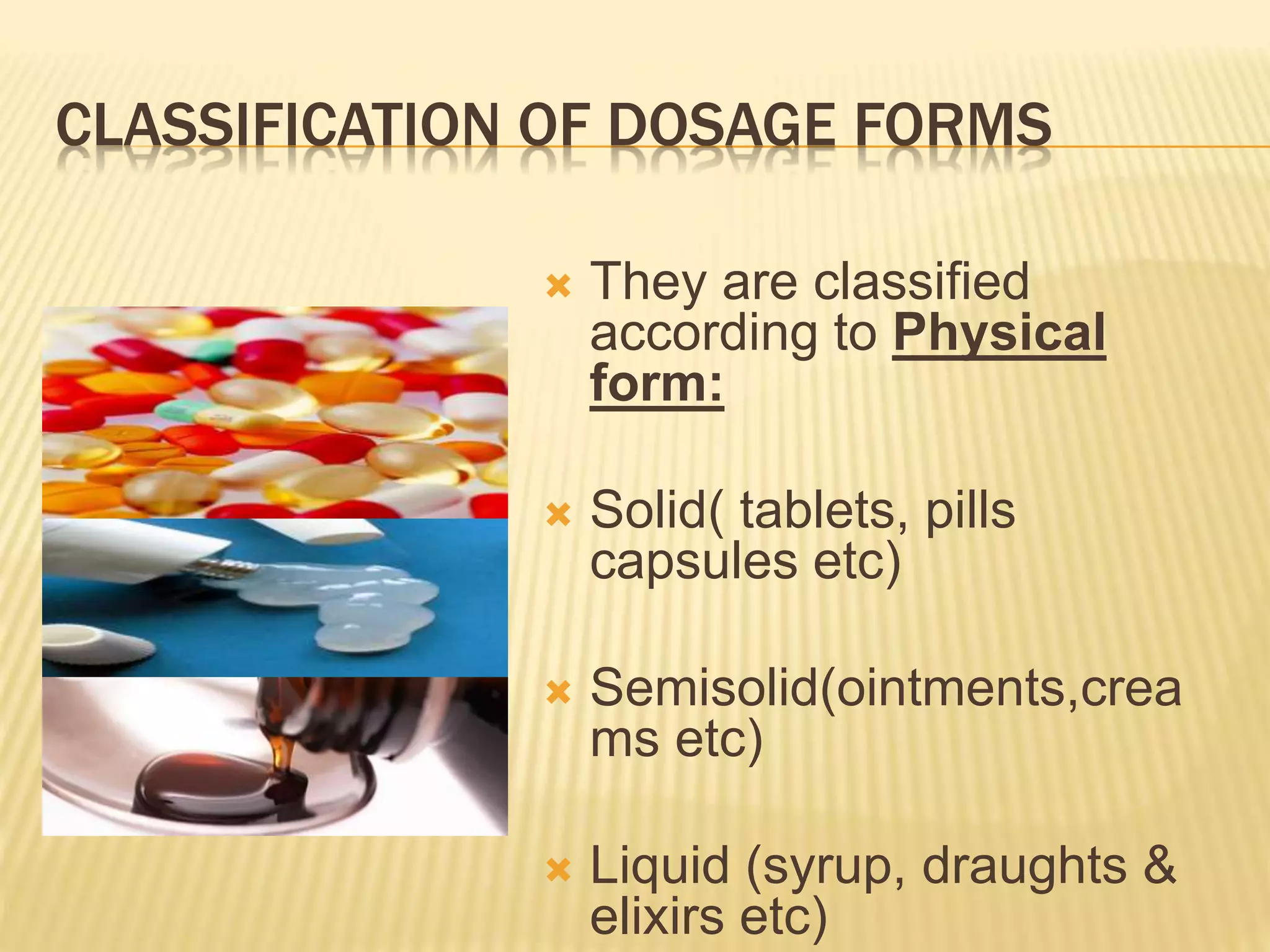 CLASSIFICATION OF DOSAGE FORMS 
 They are classified 
according to Physical 
form: 
 Solid( tablets, pills 
capsules etc) 
 Semisolid(ointments,crea 
ms etc) 
 Liquid (syrup, draughts & 
elixirs etc) 
 