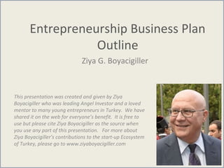 Entrepreneurship Business Plan
Outline
Ziya G. Boyacigiller
This presentation was created and given by Ziya
Boyacigiller who was leading Angel Investor and a loved
mentor to many young entrepreneurs in Turkey. We have
shared it on the web for everyone’s benefit. It is free to
use but please cite Ziya Boyacigiller as the source when
you use any part of this presentation. For more about
Ziya Boyacigiller’s contributions to the start-up Ecosystem
of Turkey, please go to www.ziyaboyacigiller.com
 