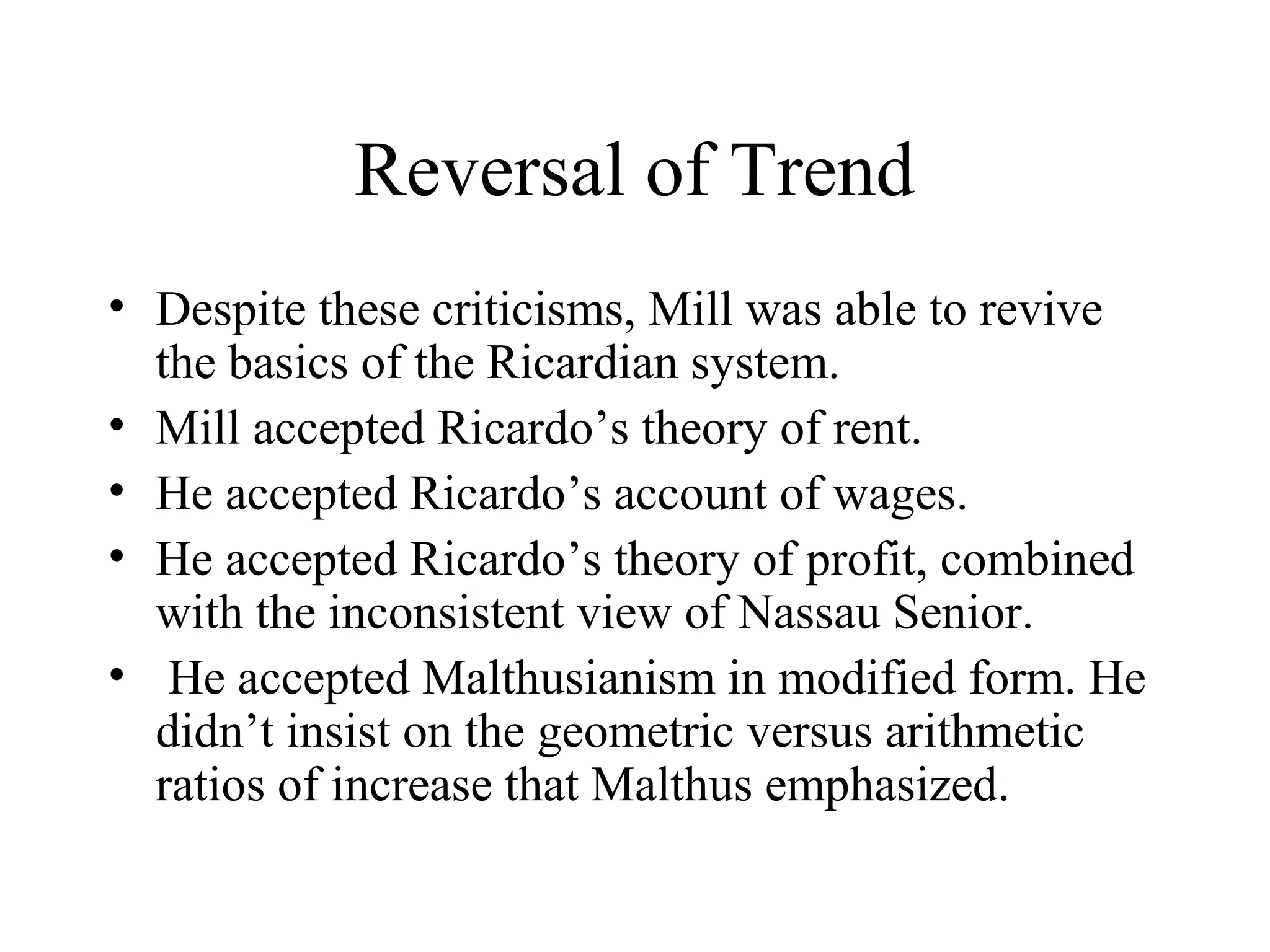 Reversal of Trend
• Despite these criticisms, Mill was able to revive
the basics of the Ricardian system.
• Mill accepted Ricardo’s theory of rent.
• He accepted Ricardo’s account of wages.
• He accepted Ricardo’s theory of profit, combined
with the inconsistent view of Nassau Senior.
• He accepted Malthusianism in modified form. He
didn’t insist on the geometric versus arithmetic
ratios of increase that Malthus emphasized.
 