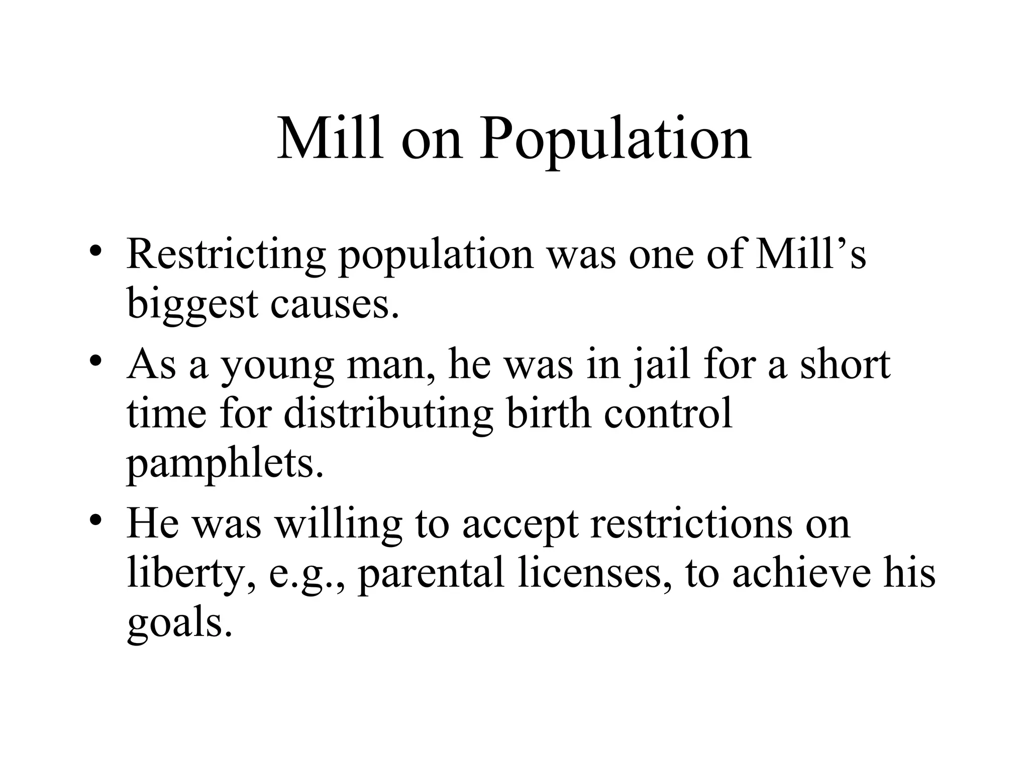 Mill on Population
• Restricting population was one of Mill’s
biggest causes.
• As a young man, he was in jail for a short
time for distributing birth control
pamphlets.
• He was willing to accept restrictions on
liberty, e.g., parental licenses, to achieve his
goals.
 